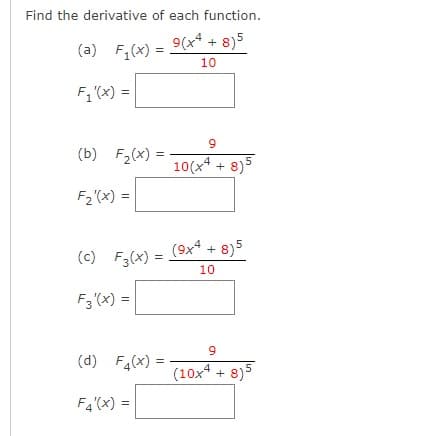 Find the derivative of each function.
9(x4 + 8)5
(a) F,(x) =
%3D
10
F, (x) =
(b) F2(x) =
10(x4 + 8)5
F2 (x) =
(c) F3(x) =
(9x4 + 8)5
10
F3 (x) =
(d) F4(x)
(10x4 + 8)5
F4'(x) =
