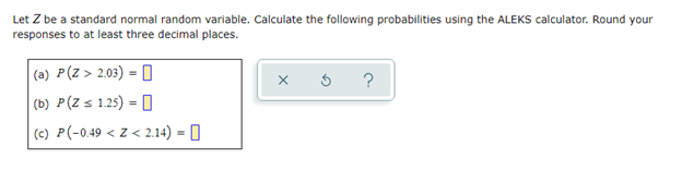 Let Z be a standard normal random variable. Calculate the following probabilities using the ALEKS calculator. Round your
responses to at least three decimal places.
(a) P(Z > 2.03) = O
?
(b) P(Z s 1.25) = O
%3!
(c) P(-0.49 < Z < 2.14) = 0
