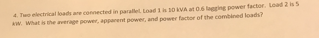 4. Two electrical loads are connected in parallel. Load 1 is 10 kVA at 0.6 lagging power factor. Load 2 is 5
kW. What is the average power, apparent power, and power factor of the combined loads?

