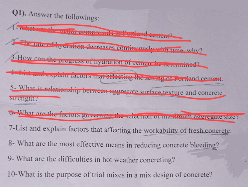 Q1). Answer the followings:
FORWA
The rate of hy dration decreases continuously with time, why?
3-How can the progress of hydration of cement be determined?
4 bist and explain factors that affecting the setting of Portland cement.
5- What is relationship between aggregate surface texture and concrete
strength?
6-What are the factors governing the selection of maximum aggregate size?
7-List and explain factors that affecting the workability of fresh concrete.
8- What are the most effective means in reducing concrete bleeding?
9- What are the difficulties in hot weather concreting?
10-What is the purpose of trial mixes in a mix design of concrete?