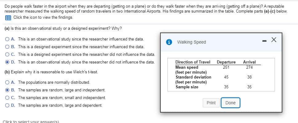 Do people walk faster in the airport when they are departing (getting on a plane) or do they walk faster when they are arriving (getting off a plane)? A reputable
researcher measured the walking speed of random travelers in two International Airports. His findings are summarized in the table. Complete parts (a)-(c) below.
EER Click the icon to view the findings.
(a) Is this an observational study or a designed experiment? Why?
O A. This is an observational study since the researcher influenced the data
X
Walking Speed
O B. This is a designed experiment since the researcher influenced the data.
O C. This is a designed experiment since the researcher did not influence the data.
O D. This is an observational study since the researcher did not influence the data
Direction of Travel
Mean speed
(feet per minute)
Standard deviation
(feet per minute)
Sample size
Departure
Arrival
251
274
(b) Explain why it is reasonable to use Welch's t-test
45
38
O A. The populations are normally distributed.
35
35
O B. The samples are random, large and independent
O C. The samples are random, small and independent.
Print
Done
O D. The samples are random, large and dependent.
Click to select vour answer(s)
