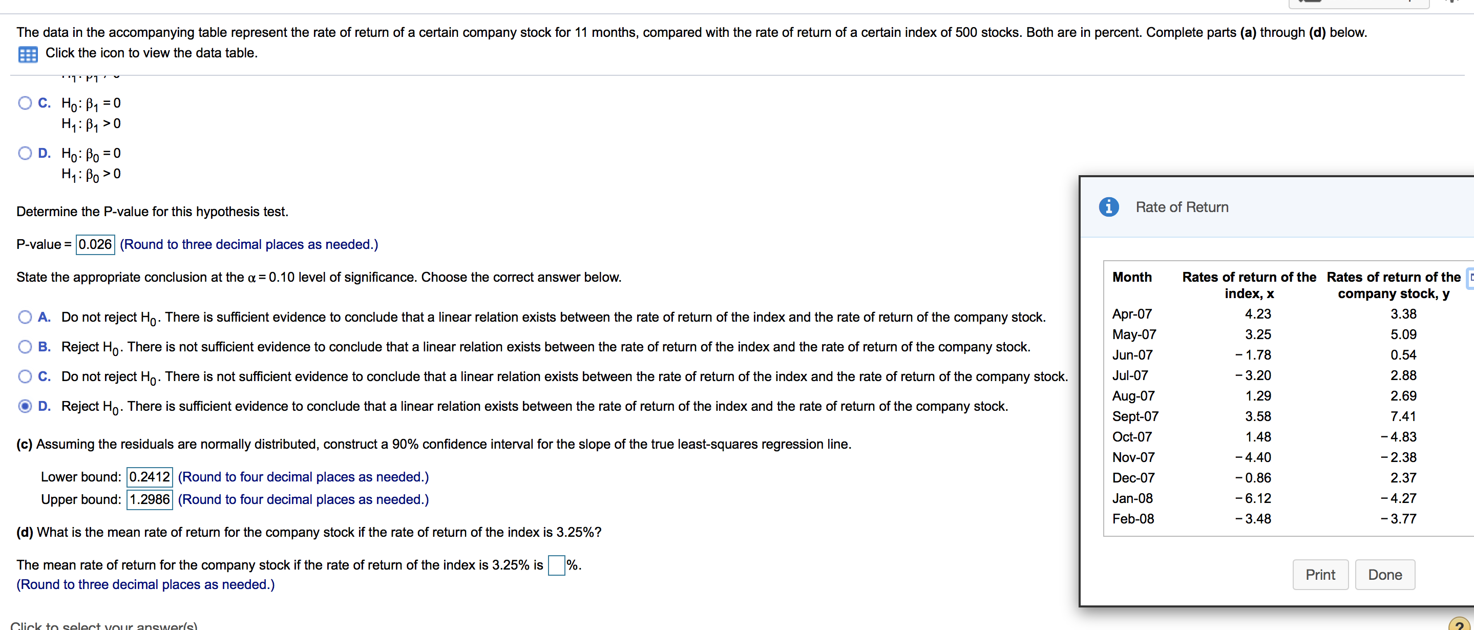 The data in the accompanying table represent the rate of return of a certain company stock for 11 months, compared with the rate of return of a certain index of 500 stocks. Both are in percent. Complete parts (a) through (d) below.
Click the icon to view the data table
''l' P1.
ΤΡΤ
С. Но: В1 %3D0
O D. Ho: Po 0
Rate of Return
Determine the P-value for this hypothesis test.
P-value 0.026 (Round to three decimal places as needed.)
State the appropriate conclusion at the a =0.10 level of significance. Choose the correct answer below.
Month
Rates of return of the Rates of return of the
index, x
company stock, y
Apr-07
4.23
3.38
return of the company stock.
A. Do not reject Ho. There is sufficient evidence to conclude that a linear relation exists between the rate of return of the index and the rate
3.25
May-07
5.09
B. Reject H. There is not sufficient evidence to conclude that a linear relation exists between the rate of return of the index and the rate of return of the company stock.
-1.78
0.54
Jun-07
2.88
C. Do not reject Ho. There is not sufficient evidence to conclude that a linear relation exists between the rate of return of the index and the rate of return of the company stock
Jul-07
-3.20
Aug-07
1.29
2.69
D. Reject Ho. There is sufficient evidence to conclude that a linear relation exists between the rate of return of the index and the rate of return of the company stock.
Sept-07
3.58
7.41
Oct-07
1.48
-4.83
(c) Assuming the residuals are normally distributed, construct a 90% confidence interval for the slope of the true least-squares regression line
- 4.40
- 2.38
Nov-07
Lower bound: 0.2412 (Round to four decimal places as needed.)
-0.86
Dec-07
2.37
Upper bound: 1.2986 (Round to four decimal places as needed.)
Jan-08
-6.12
-4.27
Feb-08
-3.48
-3.77
(d) What is the mean rate of return for the company stock if the rate of return of the index is 3.25%?
The mean rate of return for the company stock if the rate of return of the index is 3.25% is
Print
Done
(Round to three decimal places as needed.)
Click to select vour answerls)
