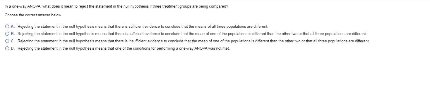 In a one-way ANOVA, what does it mean to reject the statement in the null hypothesis if three treatment groups are being compared?
Choose the correct answer below.
O A. Rejecting the statement in the null hypothesis means that there is sufficient evidence to conclude that the means of all three populations are different
O B. Rejecting the statement in the null hypothesis means that there is sufficient evidence to conclude that the mean of one of the populations is different than the other two or that all three populations are different
O C. Rejecting the statement in the null hypothesis means that there is insufficient evidence to conclude that the mean of one of the populations is different than the other two or that all three populations are different
O D. Rejecting the statement in the null hypothesis means that one of the conditions for performing a one-way ANOVA was not met.
