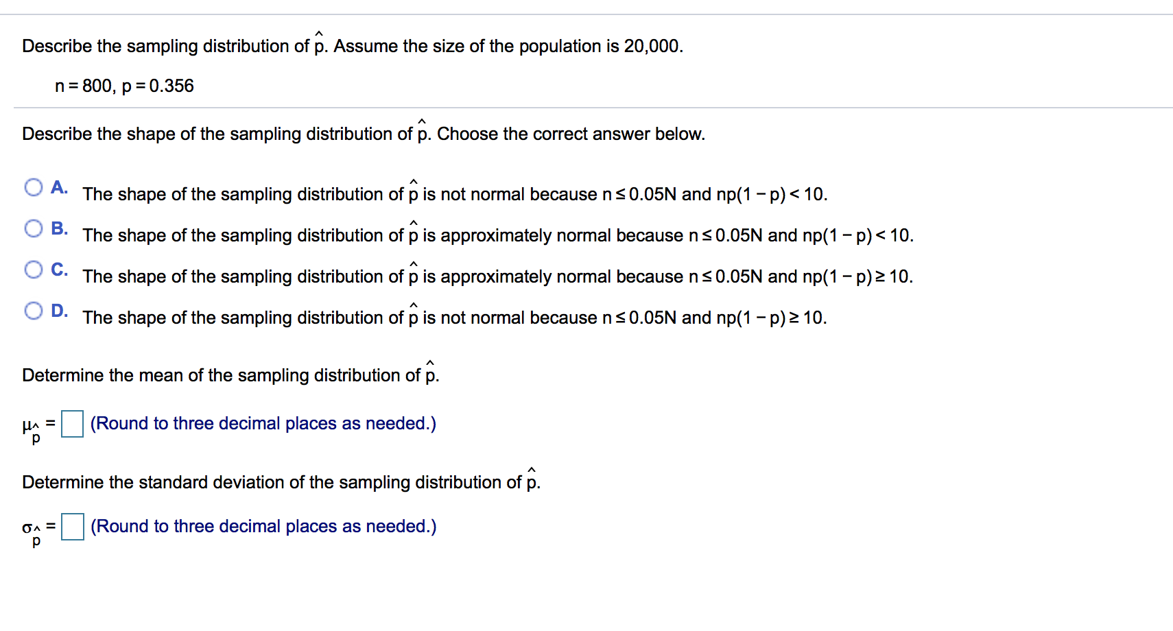 Describe the sampling distribution of p. Assume the size of the population is 20,000.
n 800, p 0.356
Describe the shape of the sampling distribution of p. Choose the correct answer below.
A.
The shape of the sampling distribution of p is not normal because n s 0.05N and np(1 - p)< 10
B.The shape of the sampling distribution of p is approximately normal because ns0.05N and np(1 p) 10
С.
The shape of the sampling distribution of p is approximately normal because n s 0.05N and np(1 -p)2 10.
O D.
ecause ns0.05N and np(1 - p)2 10.
The shape
the sampling distribution of p is not norma
Determine the mean of the sampling distribution of p.
(Round to three decimal places as needed.)
HA
р
Determine the standard deviation of the sampling distribution of p.
(Round to three decimal places as needed.)
р
