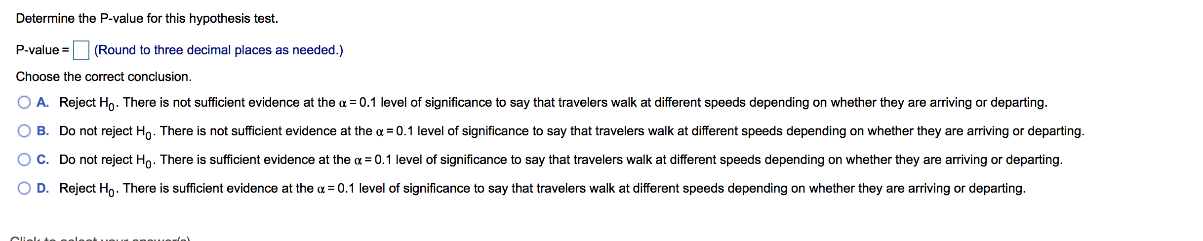 Determine the P-value for this hypothesis test.
P-value
(Round to three decimal places as needed.)
Choose the correct conclusion.
A. Reject Ho. There is not sufficient evidence at the a
0.1 level of significance to say that travelers walk at different speeds depending on whether they are arriving or departing.
B. Do not reject Ho. There iss not sufficient evidence at the a 0.1 level of significance to say that travelers walk at different speeds depending on whether they are arriving or departing
C. Do not reject Ho. There is sufficient evidence at the a
0.1 level of significance to say that travelers walk at different speeds depending on whether they are arriving or departing
Reject Ho. There is sufficient evidence at the a
D.
0.1 level of significance to say that travelers walk at different speeds depending on whether they are arriving or departing.
