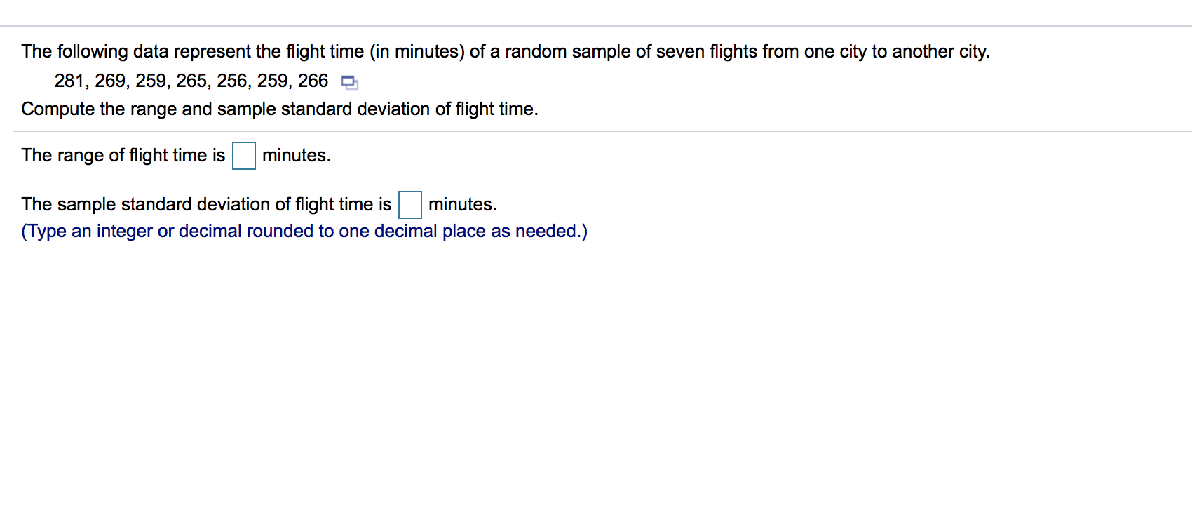 The following data represent the flight time (in minutes) of a random sample of seven flights from one city to another city.
281, 269, 259, 265, 256, 259, 266
Compute the range and sample standard deviation of flight time.
minutes
The range of flight time is
The sample standard deviation of flight time is
minutes.
(Type an integer or decimal rounded to one decimal place as needed.)
