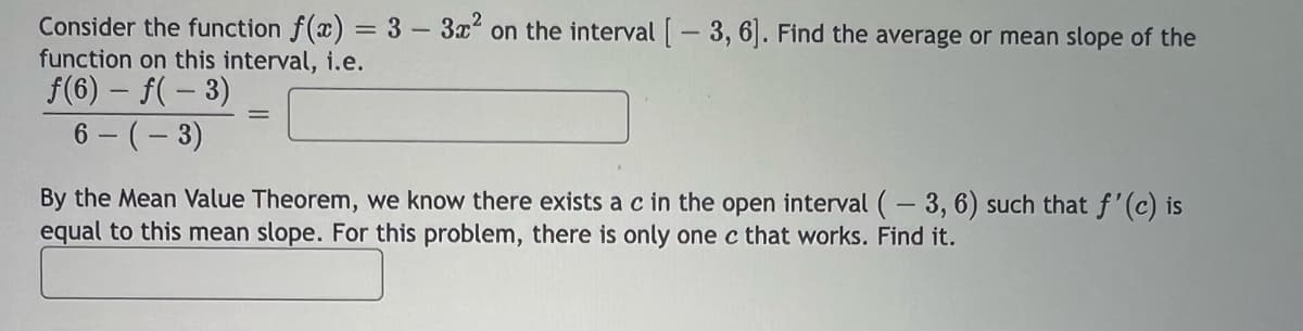 Consider the function f(x) = 3 - 3x² on the interval [-3, 6]. Find the average or mean slope of the
function on this interval, i.e.
f(6) - f(-3)
6-(-3)
By the Mean Value Theorem, we know there exists a c in the open interval (-3, 6) such that f'(c) is
equal to this mean slope. For this problem, there is only one c that works. Find it.