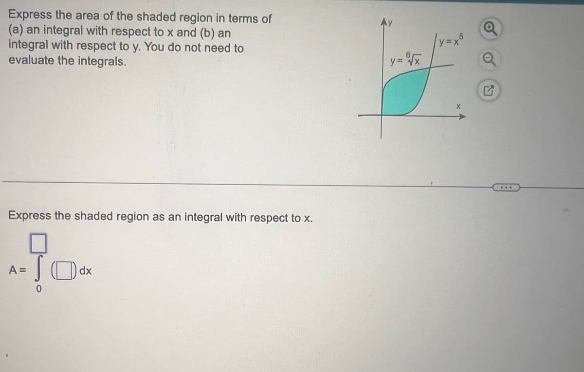 Express the area of the shaded region in terms of
(a) an integral with respect to x and (b) an
integral with respect to y. You do not need to
evaluate the integrals.
Express the shaded region as an integral with respect to x.
A =
0
dx
y=√x
|y=x5
X