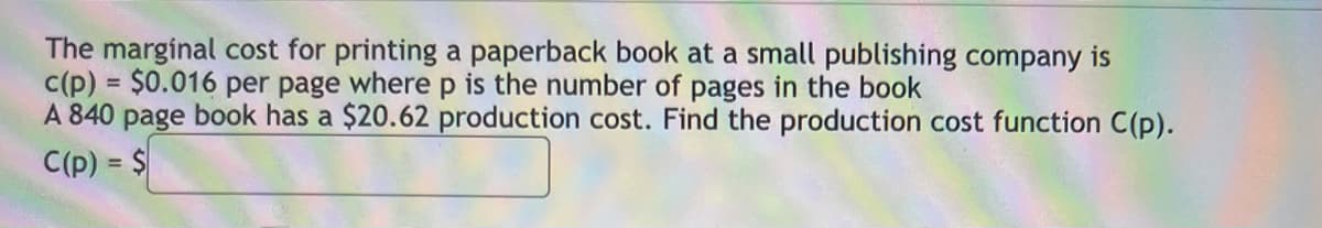 The marginal cost for printing a paperback book at a small publishing company is
c(p) = $0.016 per page where p is the number of pages in the book
A 840 page book has a $20.62 production cost. Find the production cost function C(p).
C(p) = $