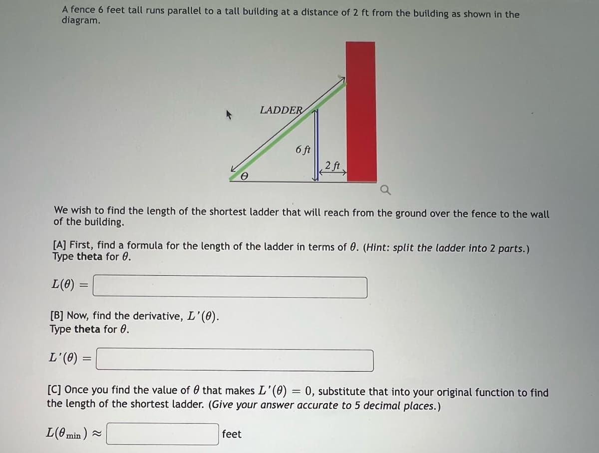 A fence 6 feet tall runs parallel to a tall building at a distance of 2 ft from the building as shown in the
diagram.
0
[B] Now, find the derivative, L'(0).
Type theta for 0.
L'(0)
LADDER
6 ft
We wish to find the length of the shortest ladder that will reach from the ground over the fence to the wall
of the building.
2 ft
[A] First, find a formula for the length of the ladder in terms of 0. (Hint: split the ladder into 2 parts.)
Type theta for 0.
L(0)
feet
[C] Once you find the value of that makes L'(0) = 0, substitute that into your original function to find
the length of the shortest ladder. (Give your answer accurate to 5 decimal places.)
L(0min) ~