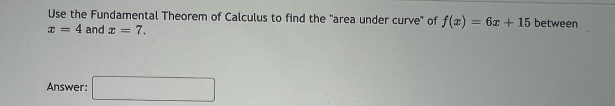 Use the Fundamental Theorem of Calculus to find the "area under curve" of f(x) = 6x + 15 between
x = 4 and x = 7.
Answer: