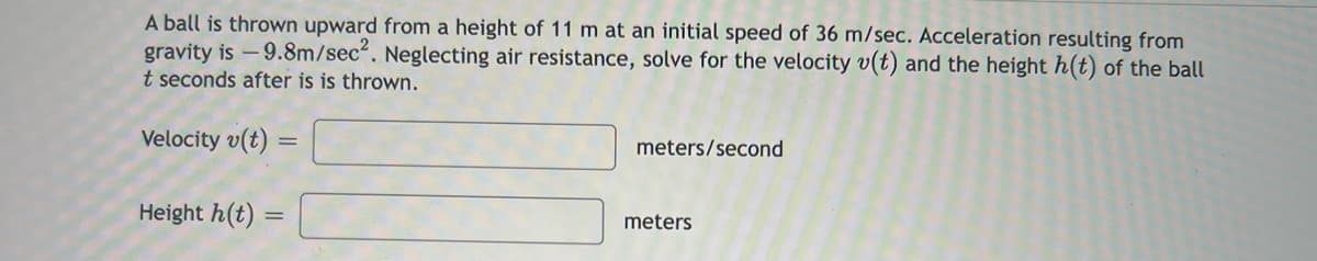 A ball is thrown upward from a height of 11 m at an initial speed of 36 m/sec. Acceleration resulting from
gravity is -9.8m/sec². Neglecting air resistance, solve for the velocity v(t) and the height h(t) of the ball
t seconds after is is thrown.
Velocity v(t)
Height h(t) =
=
meters/second
meters