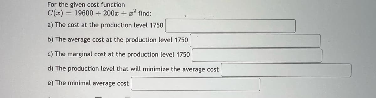 For the given cost function
C(x) = 19600 + 200x + x² find:
a) The cost at the production level 1750
b) The average cost at the production level 1750
c) The marginal cost at the production level 1750
d) The production level that will minimize the average cost
e) The minimal average cost