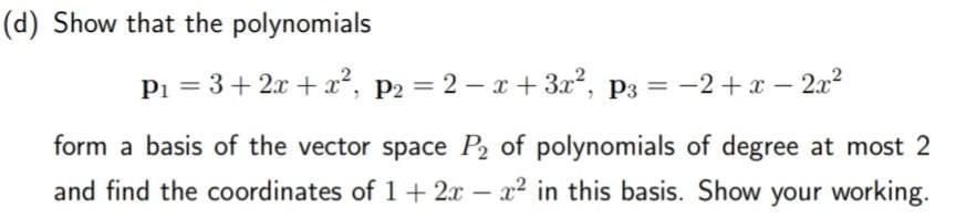 (d) Show that the polynomials
P₁ = 3 + 2x + x², P₂ = 2x+3x², p3= −2+x-2x²
form a basis of the vector space P₂ of polynomials of degree at most 2
and find the coordinates of 1 + 2x - x² in this basis. Show your working.