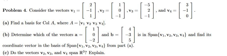 2
H -[
V2 =
(a) Find a basis for Col A, where A = [V1 V2 V3 V₁].
Problem 4. Consider the vectors v₁ =
1
V3 =
4
(b) Determine which of the vectors a =
11
-3
5
coordinate vector in the basis of Span{V1, V2, V3, V4} from part (a).
(c) Do the vectors V2, V3, and v4 span R³? Explain.
and b =
[
-5
2
1
"
and V4
=
3
H
0
is in Span{V1, V2, V3, V₁} and find its