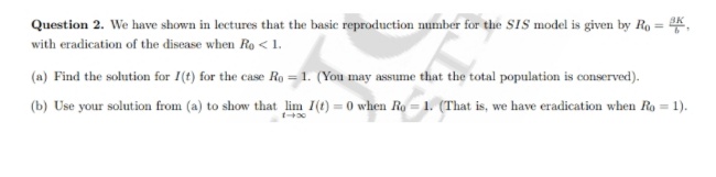 Question 2. We have shown in lectures that the basic reproduction number for the SIS model is given by Ro = K
with eradication of the disease when Ro < 1.
(a) Find the solution for I(t) for the case Ro= 1. (You may assume that the total population is conserved).
(b) Use your solution from (a) to show that lim I(t)=0 when Ro=1. (That is, we have eradication when Ro = 1).