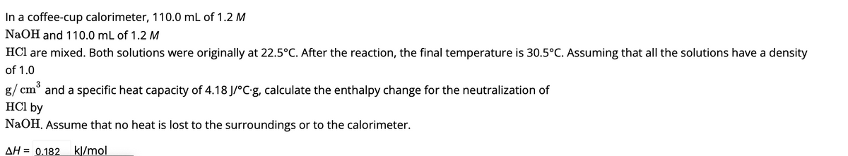 In a coffee-cup calorimeter, 110.0 mL of 1.2 M
NaOH and 110.0 mL of 1.2 M
HCl are mixed. Both solutions were originally at 22.5°C. After the reaction, the final temperature is 30.5°C. Assuming that all the solutions have a density
of 1.0
g/cm³ and a specific heat capacity of 4.18 J/°C.g, calculate the enthalpy change for the neutralization of
HCl by
NaOH. Assume that no heat is lost to the surroundings or to the calorimeter.
ΔΗ = 0.182 kJ/mol