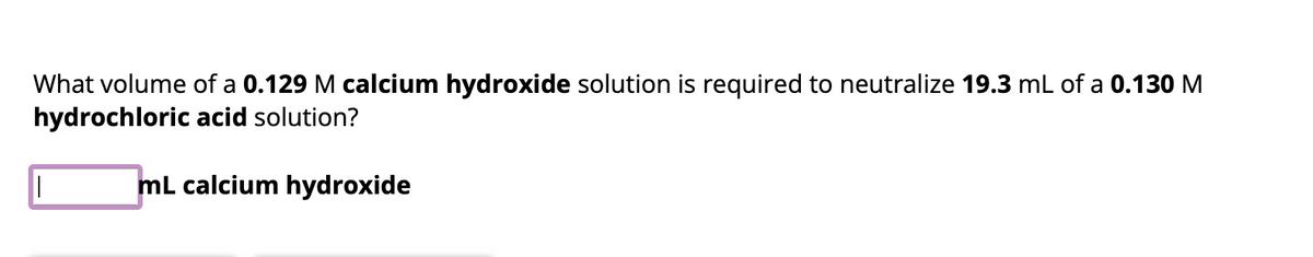 What volume of a 0.129 M calcium hydroxide solution is required to neutralize 19.3 mL of a 0.130 M
hydrochloric acid solution?
mL calcium hydroxide