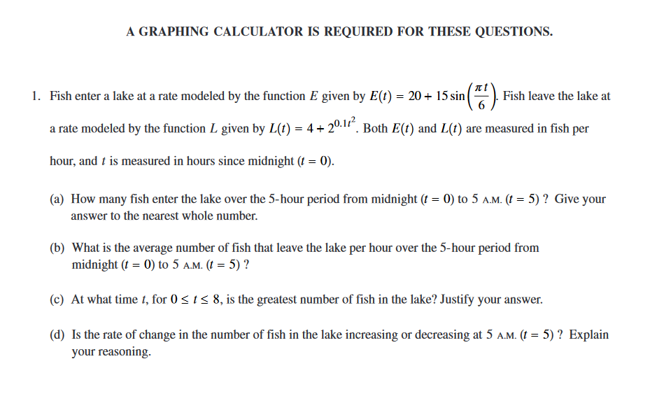 A GRAPHING CALCULATOR IS REQUIRED FOR THESE QUESTIONS.
1. Fish enter a lake at a rate modeled by the function E given by E(t) = 20 + 15 sin|
), Fish leave the lake at
a rate modeled by the function L given by L(t) = 4+ 20.1 . Both E(t) and L(t) are measured in fish per
hour, and t is measured in hours since midnight († = 0).
(a) How many fish enter the lake over the 5-hour period from midnight (t = 0) to 5 a.M. (t = 5) ? Give your
answer to the nearest whole number.
(b) What is the average number of fish that leave the lake per hour over the 5-hour period from
midnight (t = 0) to 5 a.M. (! = 5) ?
(c) At what time 1, for 0 < 1 < 8, is the greatest number of fish in the lake? Justify your answer.
(d) Is the rate of change in the number of fish in the lake increasing or decreasing at 5 A.M. (t = 5) ? Explain
your reasoning.
