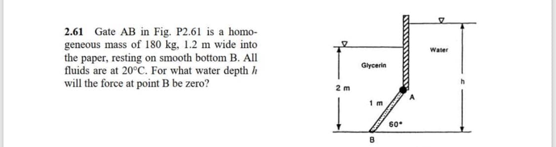 Gate AB in Fig. P2.61 is a homo-
geneous mass of 180 kg, 1.2 m wide into
the paper, resting on smooth bottom B. All
fluids are at 20°C. For what water depth h
will the force at point B be zero?
2.61
Water
Glycerin
2 m
A
1 m
60°
