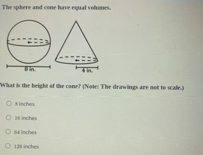 The sphere and cone have equal volumes.
8 in.
4 in.
What is the height of the cone? (Note: The drawings are not to scale.)
O 8 inches
O 16 inches
O 64 inches
O 128 inches
DI
