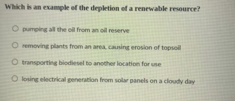 Which is an example of the depletion of a renewable resource?
O pumping all the oil from an oil reserve
O removing plants from an area, causing erosion of topsoil
O transporting biodiesel to another location for use
O losing electrical generation from solar panels on a cloudy day
