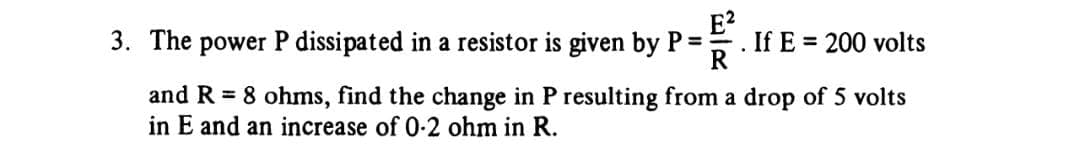 3. The power P dissipated in a resistor is given by P =
. If E=200 volts
and R = 8 ohms, find the change in P resulting from a drop of 5 volts
in E and an increase of 0-2 ohm in R.