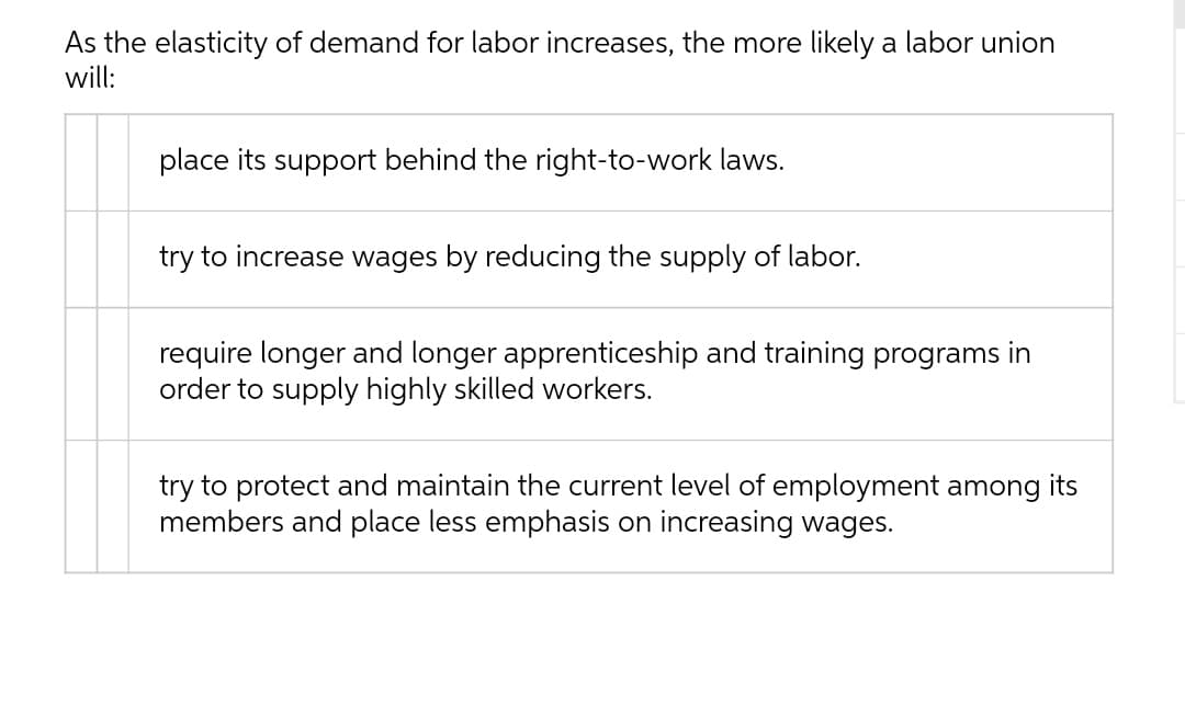 As the elasticity of demand for labor increases, the more likely a labor union
will:
place its support behind the right-to-work laws.
try to increase wages by reducing the supply of labor.
require longer and longer apprenticeship and training programs in
order to supply highly skilled workers.
try to protect and maintain the current level of employment among its
members and place less emphasis on increasing wages.
