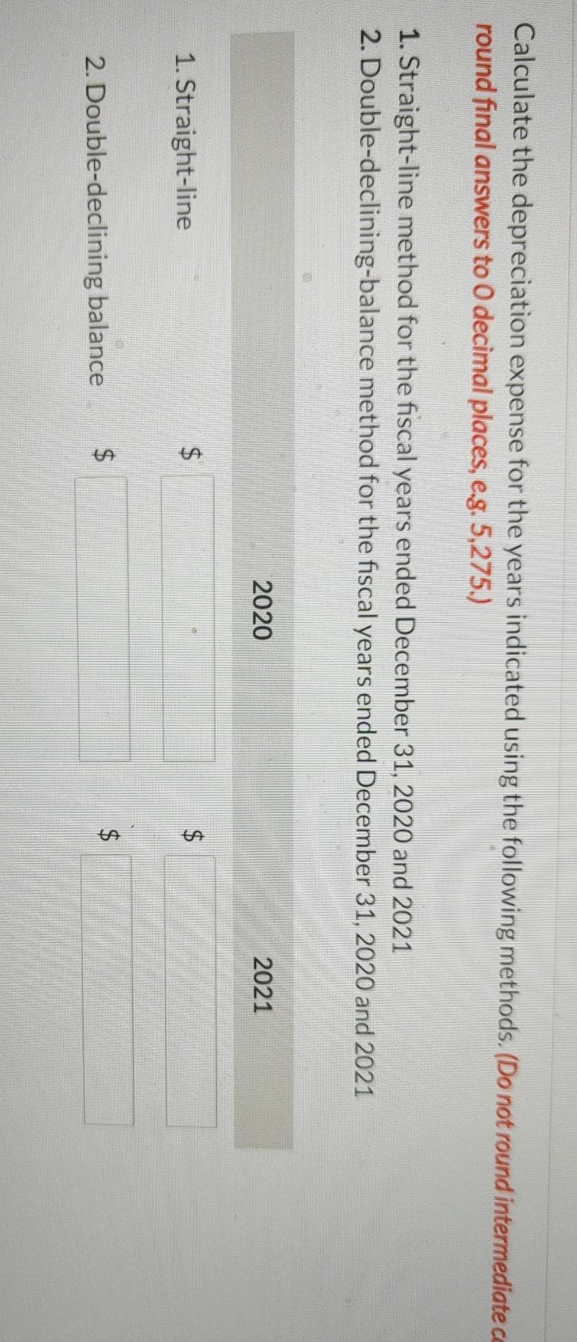 %24
%24
%24
%24
Calculate the depreciation expense for the years indicated using the following methods. (Do not round intermediate ce
round final answers to 0 decimal places, e.g. 5,275.)
1. Straight-line method for the fiscal years ended December 31, 2020 and 2021
2. Double-declining-balance method for the fiscal years ended December 31, 2020 and 2021
2020
2021
1. Straight-line
2. Double-declining balance
