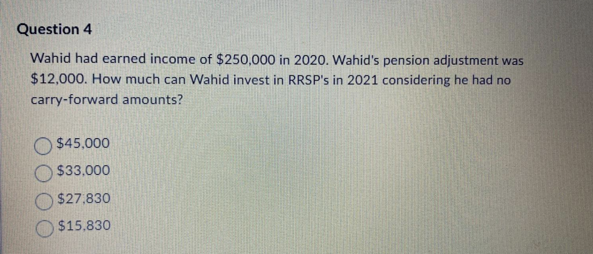 Question 4
Wahid had earned income of $250,000 in 2020. Wahid's pension adjustment was
$12,000. How much can Wahid invest in RRSP's in 2021 considering he had no
carry-forward amounts?
$45,000
$33,000
$27.830
$15,830
