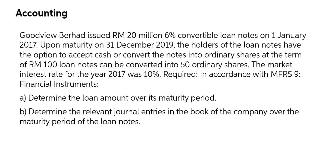 Accounting
Goodview Berhad issued RM 20 million 6% convertible loan notes on 1 January
2017. Upon maturity on 31 December 2019, the holders of the loan notes have
the option to accept cash or convert the notes into ordinary shares at the term
of RM 100 loan notes can be converted into 50 ordinary shares. The market
interest rate for the year 2017 was 10%. Required: In accordance with MERS 9:
Financial Instruments:
a) Determine the loan amount over its maturity period.
b) Determine the relevant journal entries in the book of the company over the
maturity period of the loan notes.
