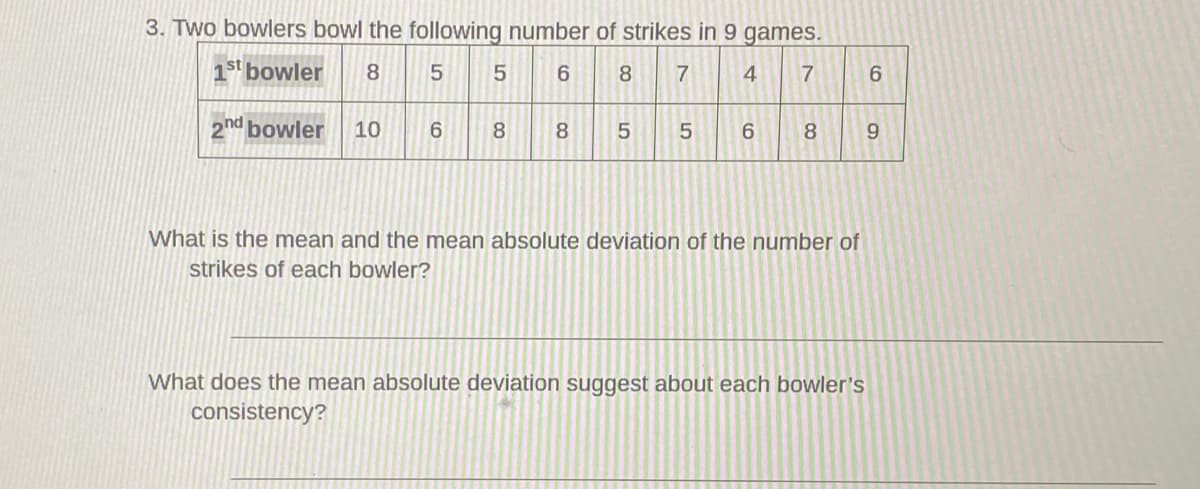 3. Two bowlers bowl the following number of strikes in 9 games.
1st bowler
8
6.
8
4
6.
2nd bowler
10
8
8.
5
5
8.
9.
What is the mean and the mean absolute deviation of the number of
strikes of each bowler?
What does the mean absolute deviation suggest about each bowler's
consistency?
