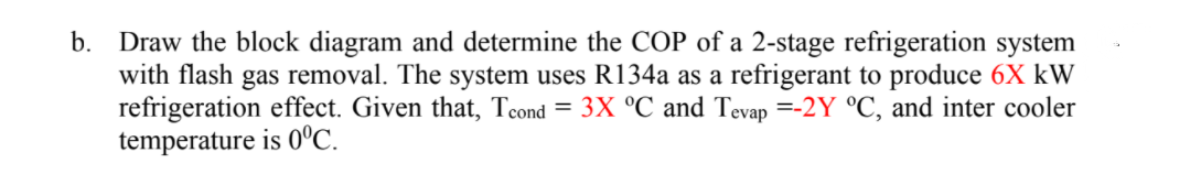 b. Draw the block diagram and determine the COP of a 2-stage refrigeration system
with flash gas removal. The system uses R134a as a refrigerant to produce 6X kW
refrigeration effect. Given that, Tcond = 3X °C and Tevap =-2Y °C, and inter cooler
temperature is 0°C.
