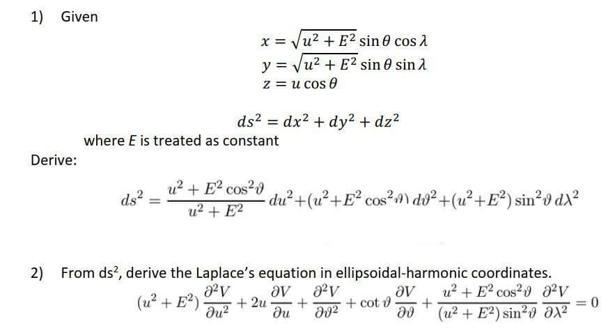 1) Given
x = Vu2 + E2 sin 0 cos 2
y = Vu? + E? sin 0 sin 2
%D
z = u cos 0
ds? = dx2 + dy2 + dz2
where E is treated as constant
Derive:
u? + E? cos?
u? + E?
du²+(u²+E° cos?9) do² +(u²+E²) sin²odx?
ds?
2) From ds?, derive the Laplace's equation in ellipsoidal-harmonic coordinates.
aV
+ 2u
du
u? + E² cos? 02V
(u? + E?)
du?
+ cot o
(u2 + E?) sin20 ax²
