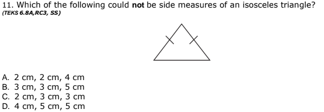 11. Which of the following could not be side measures of an isosceles triangle?
(TEKS 6.8A,RC3, SS)
A. 2 cm, 2 cm, 4 cm
В. З ст, 3 ст, 5 сm
С. 2 ст, 3 сm, 3 ст
D. 4 cm, 5 cm, 5 cm
