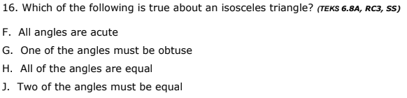 16. Which of the following is true about an isosceles triangle? (TEKS 6.8A, RC3, SS)
F. All angles are acute
G. One of the angles must be obtuse
H. All of the angles are equal
J. Two of the angles must be equal
