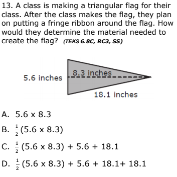 13. A class is making a triangular flag for their
class. After the class makes the flag, they plan
on putting a fringe ribbon around the flag. How
would they determine the material needed to
create the flag? (TEKS 6.8C, RC3, SS)
8.3 inches
5.6 inches
18.1 inches
А. 5.6 х 8.3
В. (5.6 х 8.3)
C. (5.6 x 8.3) + 5.6 + 18.1
D. (5.6 x 8.3) + 5.6 + 18.1+ 18.1
