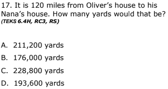 17. It is 120 miles from Oliver's house to his
Nana's house. How many yards would that be?
(TEKS 6.4H, RC3, RS)
A. 211,200 yards
B. 176,000 yards
C. 228,800 yards
D. 193,600 yards
