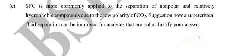 (c)
SFC is more commonly applicd to the separation of nonpolar and relatively
hydrophobic compounds due to the low polarity of CO2. Suggest on how a supercritical
fluid separation can be improved for analytes that are polar. Justify your answer.
