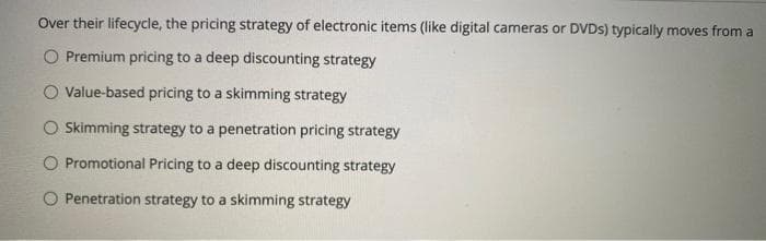 Over their lifecycle, the pricing strategy of electronic items (like digital cameras or DVDS) typically moves from a
O Premium pricing to a deep discounting strategy
O Value-based pricing to a skimming strategy
O Skimming strategy to a penetration pricing strategy
O Promotional Pricing to a deep discounting strategy
O Penetration strategy to a skimming strategy
