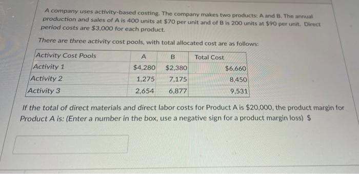 A company uses activity-based costing. The company makes two products: A and B. The annual
production and sales of A is 400 units at $70 per unit and of B is 200 units at $90 per unit. Direct
period costs are $3.000 for each product.
There are three activity cost pools, with total allocated cost are as follows:
Activity Cost Pools
A
B.
Total Cost
Activity 1
Activity 2
Activity 3
$4,280
$2,380
$6,660
1,275
7,175
8,450
2,654
6,877
१531
If the total of direct materials and direct labor costs for Product A is $20,000, the product margin for
Product A is: (Enter a number in the box, use a negative sign for a product margin loss) $
