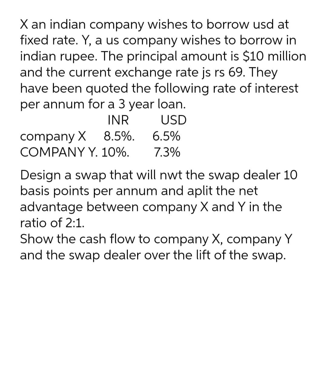 X an indian company wishes to borrow usd at
fixed rate. Y, a us company wishes to borrow in
indian rupee. The principal amount is $10 million
and the current exchange rate js rs 69. They
have been quoted the following rate of interest
loan.
per annum for a 3
year
INR
USD
company X
COMPANY Y. 10%.
8.5%.
6.5%
7.3%
Design a swap that will nwt the swap dealer 10
basis points per annum and aplit the net
advantage between company X and Y in the
ratio of 2:1.
Show the cash flow to company X, company Y
and the swap dealer over the lift of the swap.
