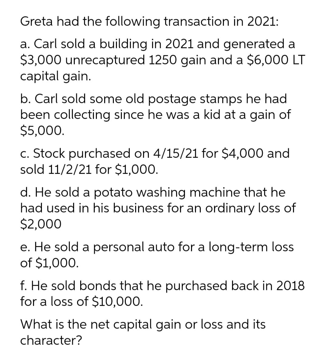Greta had the following transaction in 2021:
a. Carl sold a building in 2021 and generated a
$3,000 unrecaptured 1250 gain and a $6,000 LT
capital gain.
b. Carl sold some old postage stamps he had
been collecting since he was a kid at a gain of
$5,000.
c. Stock purchased on 4/15/21 for $4,000 and
sold 11/2/21 for $1,000.
d. He sold a potato washing machine that he
had used in his business for an ordinary loss of
$2,000
e. He sold a personal auto for a long-term loss
of $1,000.
f. He sold bonds that he purchased back in 2018
for a loss of $10,000.
What is the net capital gain or loss and its
character?
