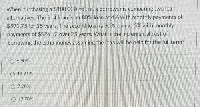 When purchasing a $100,000 house, a borrower is comparing two loan
alternatives. The first loan is an 80% loan at 4% with monthly payments of
$591.75 for 15 years. The second loan is 90% loan at 5% with monthly
payments of $526.13 over 25 years. What is the incremental cost of
borrowing the extra money assuming the loan will be held for the full term?
O 6.50%
O 13.21%
O 7.20%
O 13.70%

