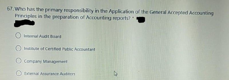67. Who has the primary responsibility in the Application of the General Accepted Accounting
Principles in the preparation of Accounting reports? *
O Internal Audit Board
Institute of Certified Public Accountant
Company Management
External Assurance Auditors
