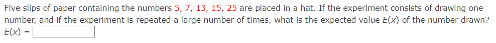 Five slips of paper containing the numbers 5, 7, 13, 15, 25 are placed in a hat. If the experiment consists of drawing one
number, and if the experiment is repeated a large number of times, what is the expected value E(x) of the number drawn?
E(x) =
