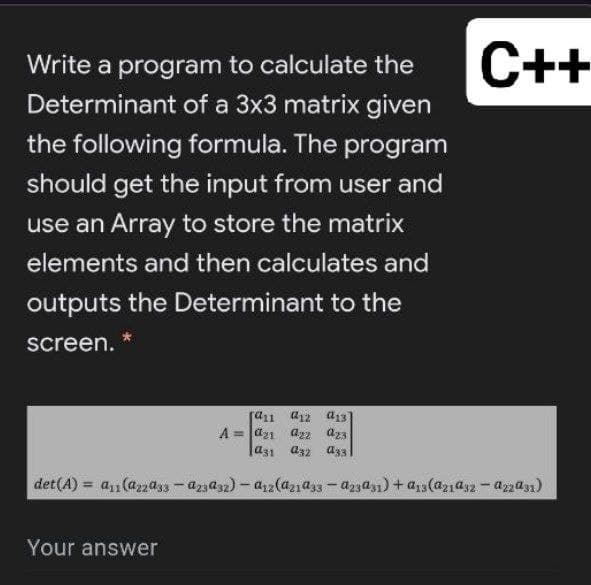 Write a program to calculate the
C++
Determinant of a 3x3 matrix given
the following formula. The program
should get the input from user and
use an Array to store the matrix
elements and then calculates and
outputs the Determinant to the
screen.
ra1 a12 a13
A = Jaz1 a22 az3
a31 a32 a33
det(A) = a1(azass -az3a32) - a2(aza33 - azza31) + a13(a21a32-azza1)
Your answer
