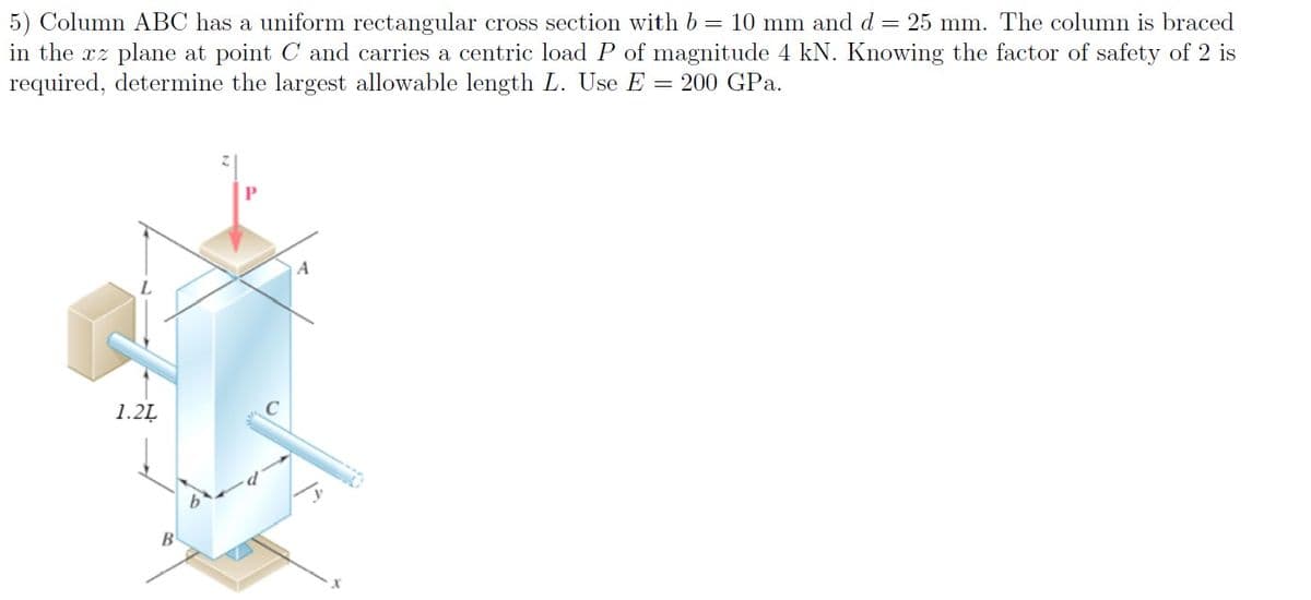 5) Column ABC has a uniform rectangular cross section with b = 10 mm and d = 25 mm. The column is braced
in the xz plane at point C and carries a centric load P of magnitude 4 kN. Knowing the factor of safety of 2 is
required, determine the largest allowable length L. Use E = 200 GPa.
A
1.2Ļ
