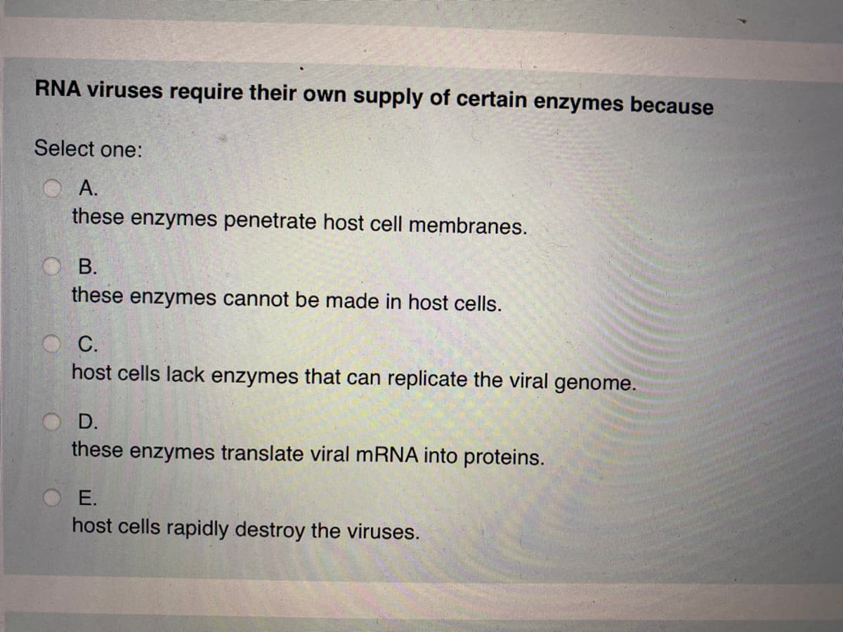 RNA viruses require their own supply of certain enzymes because
Select one:
OA.
these enzymes penetrate host cell membranes.
O B.
these enzymes cannot be made in host cells.
С.
host cells lack enzymes that can replicate the viral genome.
D.
these enzymes translate viral mRNA into proteins.
E.
host cells rapidly destroy the viruses.
