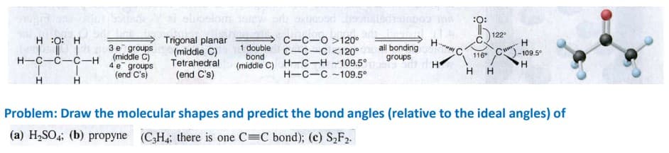 elionlor
:O:
122
Trigonal planar
(middle C)
Tetrahedral
C-C-O >120°
C-C-C <120°
(middle C) H-C-H -109.5°
H-C-C-109.5°
H :0: H
3 e groups
(middle C)
4 e groups
(end C's)
1 double
bond
ail bonding
groups
116
-109.5°
H-C-C-č-H
H.
(end C's)
H H
H
Problem: Draw the molecular shapes and predict the bond angles (relative to the ideal angles) of
(a) H2SO4; (b) propyne (CH: there is one C C bond); (c) S,F2.
